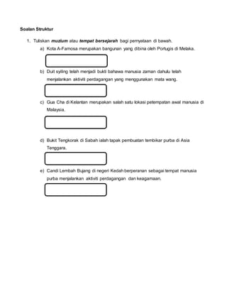 Soalan Struktur
1. Tuliskan muzium atau tempat bersejarah bagi pernyataan di bawah.
a) Kota A-Famosa merupakan bangunan yang dibina oleh Portugis di Melaka.
b) Duit syiling telah menjadi bukti bahawa manusia zaman dahulu telah
menjalankan aktiviti perdagangan yang menggunakan mata wang.
c) Gua Cha di Kelantan merupakan salah satu lokasi petempatan awal manusia di
Malaysia.
d) Bukit Tengkorak di Sabah ialah tapak pembuatan tembikar purba di Asia
Tenggara.
e) Candi Lembah Bujang di negeri Kedah berperanan sebagai tempat manusia
purba menjalankan aktiviti perdagangan dan keagamaan.
 