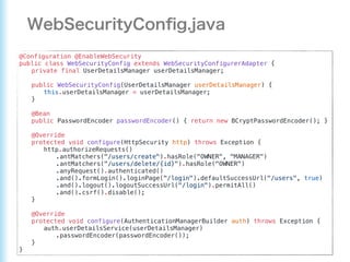 @Configuration @EnableWebSecurity
public class WebSecurityConfig extends WebSecurityConfigurerAdapter {
private final UserDetailsManager userDetailsManager;
public WebSecurityConfig(UserDetailsManager userDetailsManager) {
this.userDetailsManager = userDetailsManager;
}
@Bean
public PasswordEncoder passwordEncoder() { return new BCryptPasswordEncoder(); }
@Override
protected void configure(HttpSecurity http) throws Exception {
http.authorizeRequests()
.antMatchers("/users/create").hasRole("OWNER", "MANAGER")
.antMatchers("/users/delete/{id}").hasRole("OWNER")
.anyRequest().authenticated()
.and().formLogin().loginPage("/login").defaultSuccessUrl("/users", true)
.and().logout().logoutSuccessUrl("/login").permitAll()
.and().csrf().disable();
}
@Override
protected void configure(AuthenticationManagerBuilder auth) throws Exception {
auth.userDetailsService(userDetailsManager)
.passwordEncoder(passwordEncoder());
}
}
 