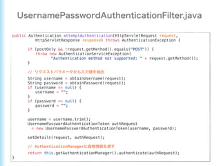 public Authentication attemptAuthentication(HttpServletRequest request,
HttpServletResponse response) throws AuthenticationException {
if (postOnly && !request.getMethod().equals("POST")) {
throw new AuthenticationServiceException(
"Authentication method not supported: " + request.getMethod());
}
//
String username = obtainUsername(request);
String password = obtainPassword(request);
if (username == null) {
username = "";
}
if (password == null) {
password = "";
}
username = username.trim();
UsernamePasswordAuthenticationToken authRequest
= new UsernamePasswordAuthenticationToken(username, password);
setDetails(request, authRequest);
// AuthenticationManager
return this.getAuthenticationManager().authenticate(authRequest);
}
 