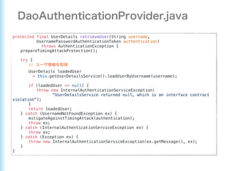protected final UserDetails retrieveUser(String username,
UsernamePasswordAuthenticationToken authentication)
throws AuthenticationException {
prepareTimingAttackProtection();
try {
//
UserDetails loadedUser
= this.getUserDetailsService().loadUserByUsername(username);
if (loadedUser == null) {
throw new InternalAuthenticationServiceException(
"UserDetailsService returned null, which is an interface contract
violation");
}
return loadedUser;
} catch (UsernameNotFoundException ex) {
mitigateAgainstTimingAttack(authentication);
throw ex;
} catch (InternalAuthenticationServiceException ex) {
throw ex;
} catch (Exception ex) {
throw new InternalAuthenticationServiceException(ex.getMessage(), ex);
}
}
 