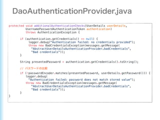 protected void additionalAuthenticationChecks(UserDetails userDetails,
UsernamePasswordAuthenticationToken authentication)
throws AuthenticationException {
if (authentication.getCredentials() == null) {
logger.debug("Authentication failed: no credentials provided");
throw new BadCredentialsException(messages.getMessage(
"AbstractUserDetailsAuthenticationProvider.badCredentials",
"Bad credentials"));
}
String presentedPassword = authentication.getCredentials().toString();
//
if (!passwordEncoder.matches(presentedPassword, userDetails.getPassword())) {
logger.debug(
"Authentication failed: password does not match stored value");
throw new BadCredentialsException(messages.getMessage(
"AbstractUserDetailsAuthenticationProvider.badCredentials",
"Bad credentials”));
}
}
 