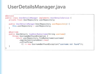 @Service
public class UserDetailsManager implements UserDetailsService {
private final UserRepository userRepository;
public UserDetailsManager(UserRepository userRepository) {
this.userRepository = userRepository;
}
@Override
public UserDetails loadUserByUsername(String username)
throws UsernameNotFoundException {
return userRepository.findByUsername(username)
.map(AuthenticatedUser::new)
.orElseThrow(
() -> new UsernameNotFoundException("username not found"));
}
}
 