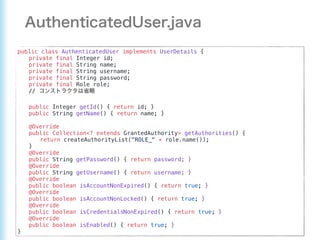 public class AuthenticatedUser implements UserDetails {
private final Integer id;
private final String name;
private final String username;
private final String password;
private final Role role;
//
public Integer getId() { return id; }
public String getName() { return name; }
@Override
public Collection<? extends GrantedAuthority> getAuthorities() {
return createAuthorityList("ROLE_" + role.name());
}
@Override
public String getPassword() { return password; }
@Override
public String getUsername() { return username; }
@Override
public boolean isAccountNonExpired() { return true; }
@Override
public boolean isAccountNonLocked() { return true; }
@Override
public boolean isCredentialsNonExpired() { return true; }
@Override
public boolean isEnabled() { return true; }
}
 