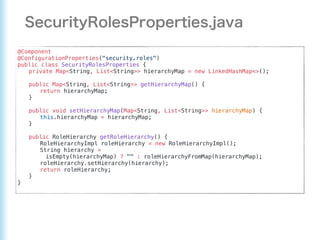 @Component
@ConfigurationProperties("security.roles")
public class SecurityRolesProperties {
private Map<String, List<String>> hierarchyMap = new LinkedHashMap<>();
public Map<String, List<String>> getHierarchyMap() {
return hierarchyMap;
}
public void setHierarchyMap(Map<String, List<String>> hierarchyMap) {
this.hierarchyMap = hierarchyMap;
}
public RoleHierarchy getRoleHierarchy() {
RoleHierarchyImpl roleHierarchy = new RoleHierarchyImpl();
String hierarchy =
isEmpty(hierarchyMap) ? "" : roleHierarchyFromMap(hierarchyMap);
roleHierarchy.setHierarchy(hierarchy);
return roleHierarchy;
}
}
 