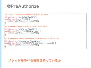 // Role OWNER
@PreAuthorize("hasRole('OWNER')")
public List<User> list() {
return userRepository.findAll();
}
// role "OWNER"
@PreAuthorize("#role == 'OWNER'")
public List<User> list(String role) {
return userRepository.findAll();
}
// request.name "ruchitate"
@PreAuthorize("#r.name == 'ruchitate'")
public List<User> list(@P("r") UserRequest request) {
return userRepository.findAll();
}
 
