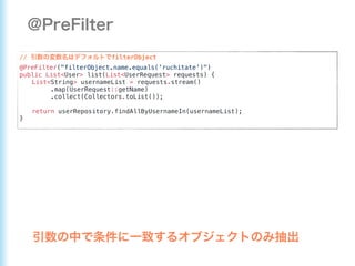 // filterObject
@PreFilter("filterObject.name.equals('ruchitate')")
public List<User> list(List<UserRequest> requests) {
List<String> usernameList = requests.stream()
.map(UserRequest::getName)
.collect(Collectors.toList());
return userRepository.findAllByUsernameIn(usernameList);
}
 