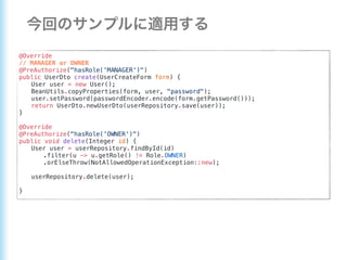 @Override
// MANAGER or OWNER
@PreAuthorize("hasRole('MANAGER')")
public UserDto create(UserCreateForm form) {
User user = new User();
BeanUtils.copyProperties(form, user, "password");
user.setPassword(passwordEncoder.encode(form.getPassword()));
return UserDto.newUserDto(userRepository.save(user));
}
@Override
@PreAuthorize("hasRole('OWNER')")
public void delete(Integer id) {
User user = userRepository.findById(id)
.filter(u -> u.getRole() != Role.OWNER)
.orElseThrow(NotAllowedOperationException::new);
userRepository.delete(user);
}
 