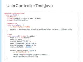 @Nested @SpringBootTest
class ListTest {
@Autowired
private WebApplicationContext context;
private MockMvc mockMvc;
@BeforeEach
void beforeEach() {
// SecurityFilter
mockMvc = webAppContextSetup(context).apply(springSecurity()).build();
}
@Test
void success() throws Exception {
User user = new User();
user.setId(1);
user.setName(" ");
user.setUsername("ruchitate");
user.setPassword("12345678");
user.setRole(Role.OWNER);
mockMvc.perform(get("/users")
//
.with(user(new AuthenticatedUser(user))))
.andExpect(status().isOk());
}
}
 