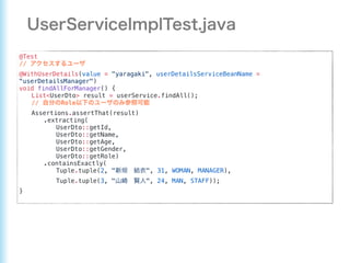 @Test
//
@WithUserDetails(value = "yaragaki", userDetailsServiceBeanName =
"userDetailsManager")
void findAllForManager() {
List<UserDto> result = userService.findAll();
// Role
Assertions.assertThat(result)
.extracting(
UserDto::getId,
UserDto::getName,
UserDto::getAge,
UserDto::getGender,
UserDto::getRole)
.containsExactly(
Tuple.tuple(2, " ", 31, WOMAN, MANAGER),
Tuple.tuple(3, " ", 24, MAN, STAFF));
}
 