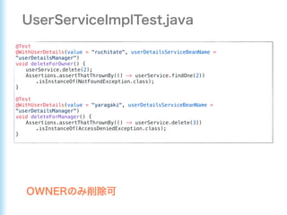 @Test
@WithUserDetails(value = "ruchitate", userDetailsServiceBeanName =
"userDetailsManager")
void deleteForOwner() {
userService.delete(2);
Assertions.assertThatThrownBy(() -> userService.findOne(2))
.isInstanceOf(NotFoundException.class);
}
@Test
@WithUserDetails(value = "yaragaki", userDetailsServiceBeanName =
"userDetailsManager")
void deleteForManager() {
Assertions.assertThatThrownBy(() -> userService.delete(3))
.isInstanceOf(AccessDeniedException.class);
}
 
