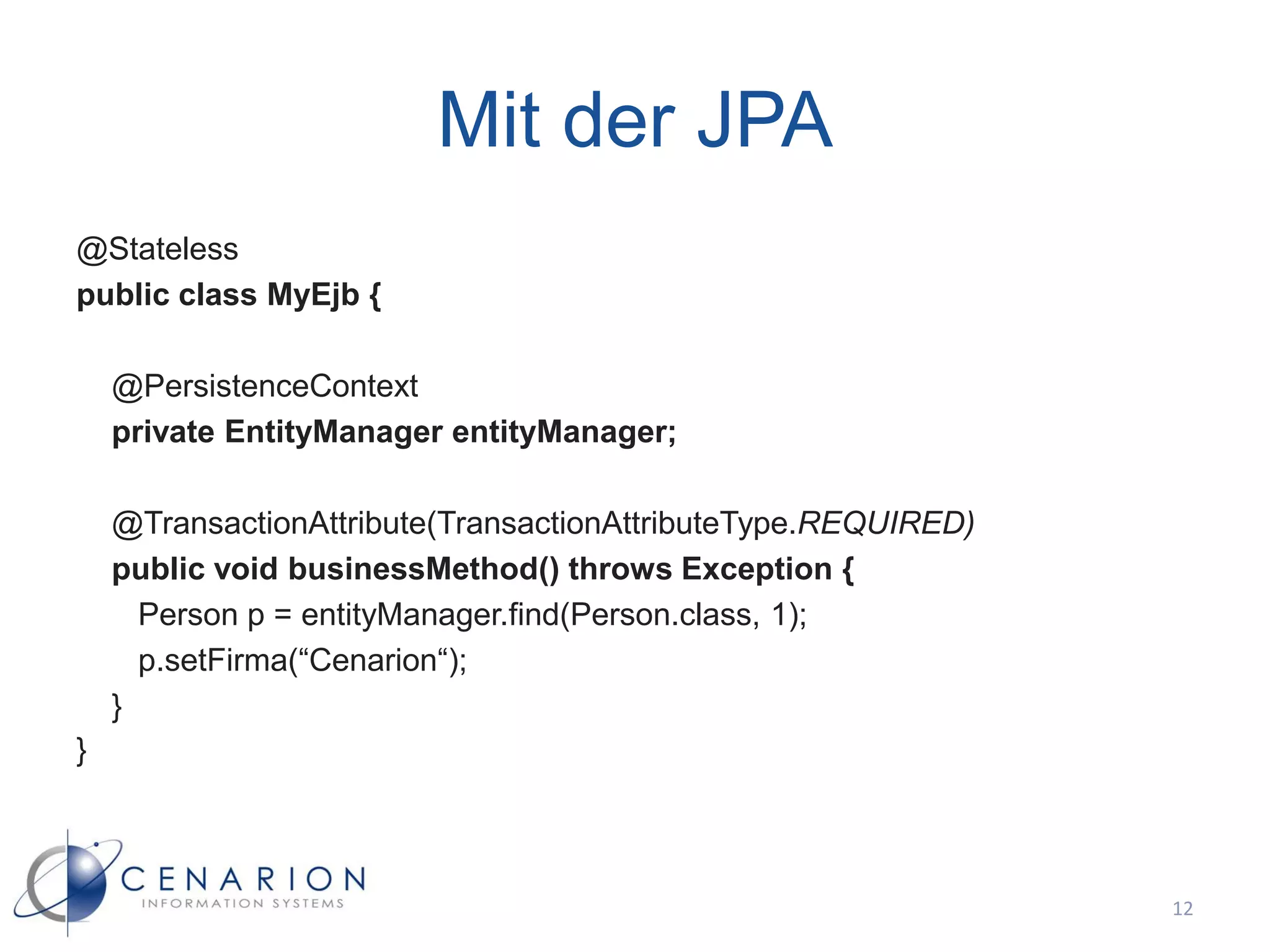 Mit der JPA
@Stateless
public class MyEjb {

    @PersistenceContext
    private EntityManager entityManager;

    @TransactionAttribute(TransactionAttributeType.REQUIRED)
    public void businessMethod() throws Exception {
      Person p = entityManager.find(Person.class, 1);
      p.setFirma(“Cenarion“);
    }
}



                                                               12
 