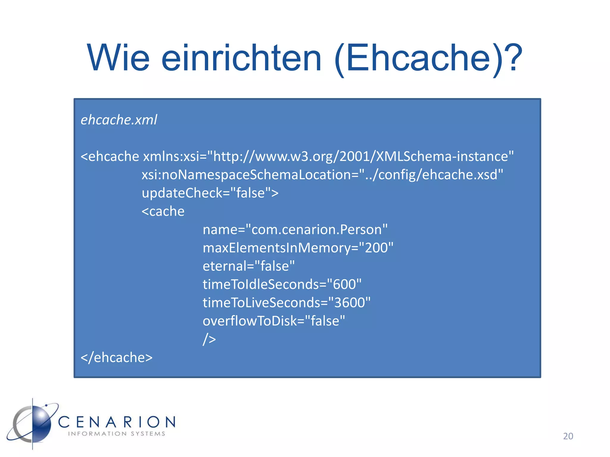 Wie einrichten (Ehcache)?
ehcache.xml

<ehcache xmlns:xsi="http://www.w3.org/2001/XMLSchema-instance"
         xsi:noNamespaceSchemaLocation="../config/ehcache.xsd"
         updateCheck="false">
         <cache
                  name="com.cenarion.Person"
                  maxElementsInMemory="200"
                  eternal="false"
                  timeToIdleSeconds="600"
                  timeToLiveSeconds="3600"
                  overflowToDisk="false"
                  />
</ehcache>




                                                                 20
 