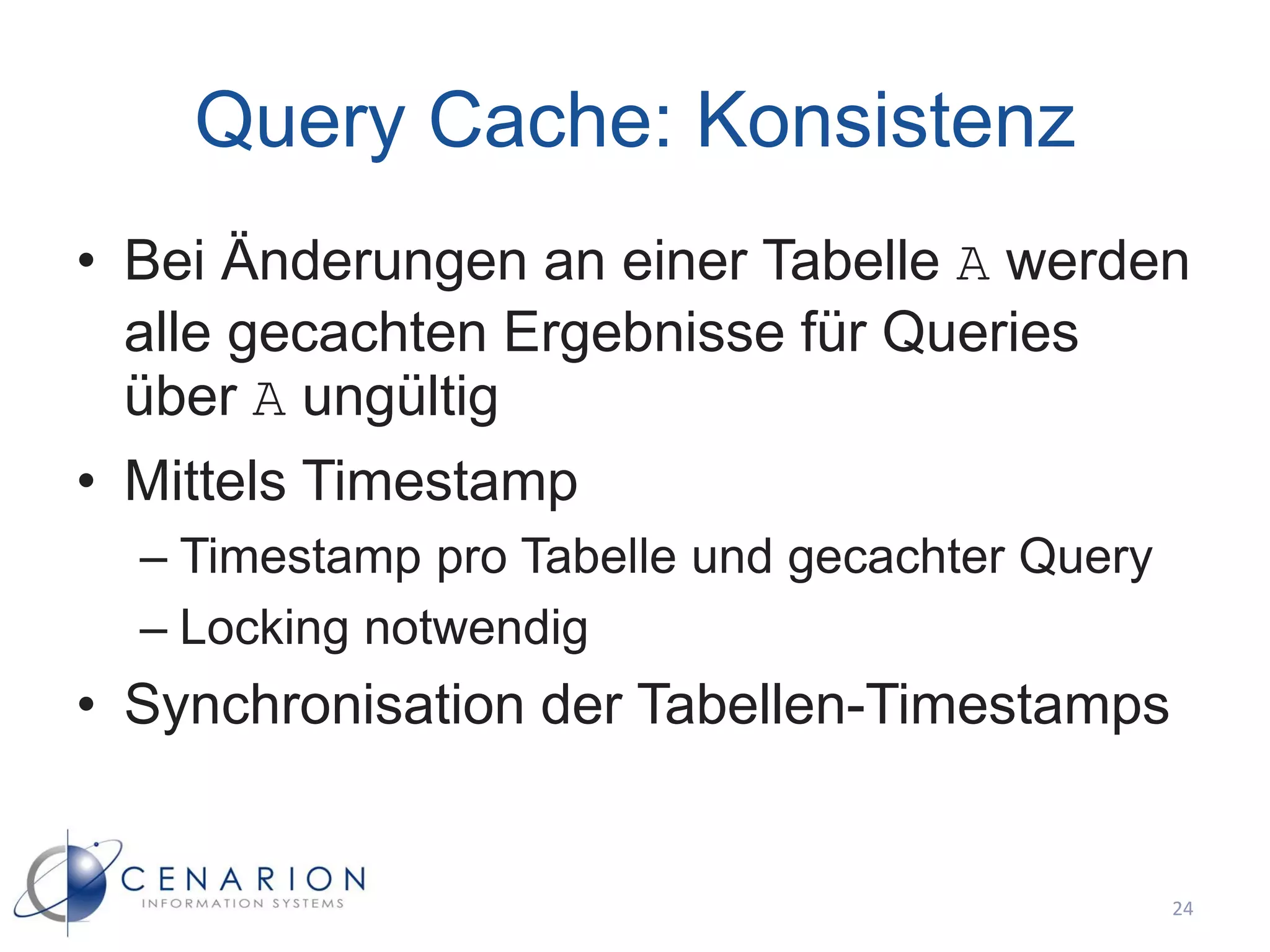 Query Cache: Konsistenz
• Bei Änderungen an einer Tabelle A werden
  alle gecachten Ergebnisse für Queries
  über A ungültig
• Mittels Timestamp
  – Timestamp pro Tabelle und gecachter Query
  – Locking notwendig
• Synchronisation der Tabellen-Timestamps


                                                24
 