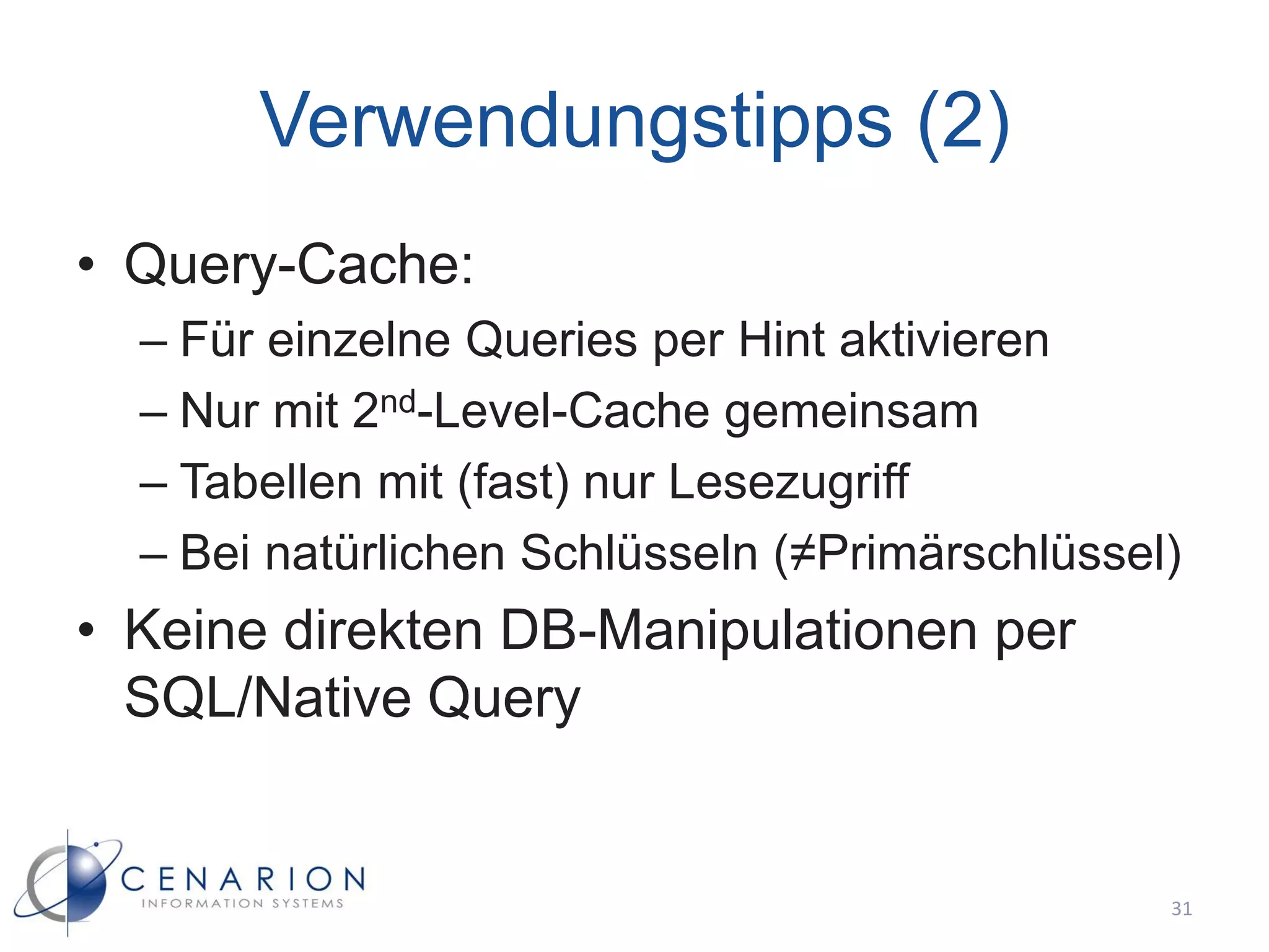 Verwendungstipps (2)
• Query-Cache:
  – Für einzelne Queries per Hint aktivieren
  – Nur mit 2nd-Level-Cache gemeinsam
  – Tabellen mit (fast) nur Lesezugriff
  – Bei natürlichen Schlüsseln (≠Primärschlüssel)
• Keine direkten DB-Manipulationen per
  SQL/Native Query


                                                31
 