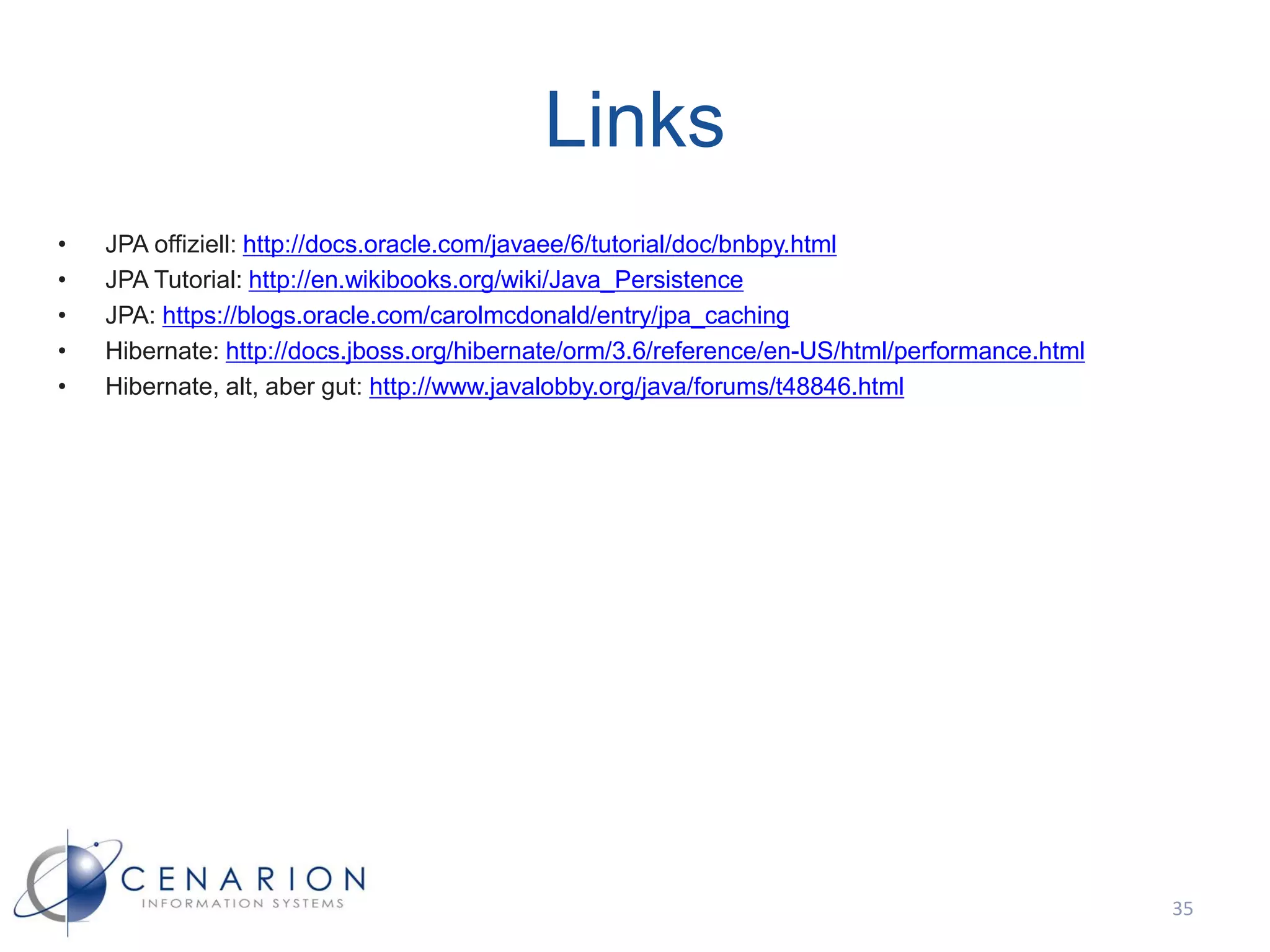 Links
•   JPA offiziell: http://docs.oracle.com/javaee/6/tutorial/doc/bnbpy.html
•   JPA Tutorial: http://en.wikibooks.org/wiki/Java_Persistence
•   JPA: https://blogs.oracle.com/carolmcdonald/entry/jpa_caching
•   Hibernate: http://docs.jboss.org/hibernate/orm/3.6/reference/en-US/html/performance.html
•   Hibernate, alt, aber gut: http://www.javalobby.org/java/forums/t48846.html




                                                                                               35
 