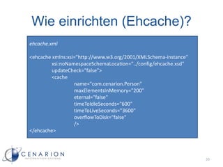 Wie einrichten (Ehcache)?
ehcache.xml

<ehcache xmlns:xsi="http://www.w3.org/2001/XMLSchema-instance"
         xsi:noNamespaceSchemaLocation="../config/ehcache.xsd"
         updateCheck="false">
         <cache
                  name="com.cenarion.Person"
                  maxElementsInMemory="200"
                  eternal="false"
                  timeToIdleSeconds="600"
                  timeToLiveSeconds="3600"
                  overflowToDisk="false"
                  />
</ehcache>




                                                                 20
 