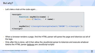 But why?

        Let’s take a look at the code again…

                             <script>
                                   function sayHello(name) {
                                         alert('Hello, ' + name);
                                   }

                                   sayHello('</script><script>alert("BOOM!");</script>');
                             </script>



        When a browser renders a page, first the HTML parser will parse the page and tokenize out all of
         the tags.
        Only after this is done, will it then allow the JavaScript parser to tokenize and execute whatever
         tokens the HTML parser believes are JavaScript scripts!

© 2013 Adobe Systems Incorporated. All Rights Reserved. Adobe Confidential.   35
 