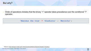 But why?


        Order of operations dictates that the binary “+” operator takes precedence over the conditional “?”
         operator.


                                                       'Maximus the true' ? 'Gladiator' : 'Merciful';




      *Reference: https://developer.mozilla.org/en-US/docs/JavaScript/Reference/Operators/Operator_Precedence
© 2013 Adobe Systems Incorporated. All Rights Reserved. Adobe Confidential.                        8
 