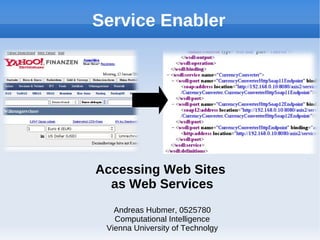 Service Enabler




Accessing Web Sites
  as Web Services
   Andreas Hubmer, 0525780
   Computational Intelligence
 Vienna University of Technolgy
 