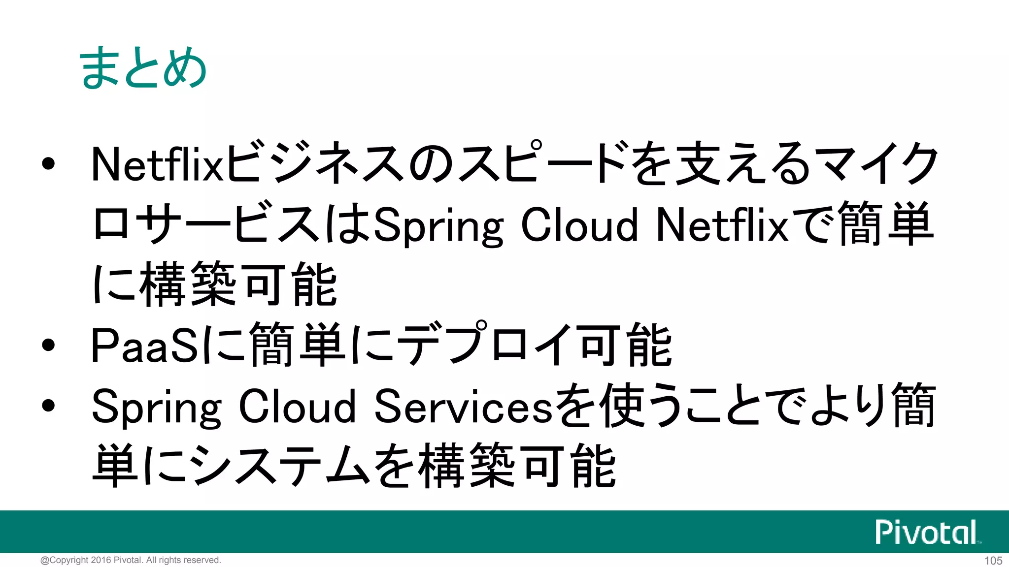 105@Copyright 2016 Pivotal. All rights reserved.
<dependency>
<groupId>io.pivotal.spring.cloud</groupId>
<artifactId>spring-cloud-services-starter-service-registry</artifactId>
<groupId>1.0.2.RELEASE</groupId>
</dependency>
現時点でSpring CloudはAngel.SR4
にしか対応していないこの依存関係を追加すれば
Eureka Client側にEureka Serverの設定
が不要になる
 