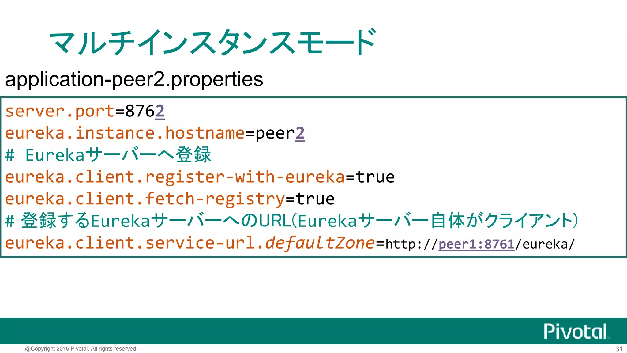 31@Copyright 2016 Pivotal. All rights reserved.
マルチインスタンスモード
server.port=8761
eureka.instance.hostname=peer1
# Eurekaサーバーへ登録
eureka.client.register-with-eureka=true
eureka.client.fetch-registry=true
# 登録するEurekaサーバーへのURL(Eurekaサーバー自体がクライアント)
eureka.client.service-url.defaultZone=http://peer2:8762/eureka/
application-peer1.properties
 