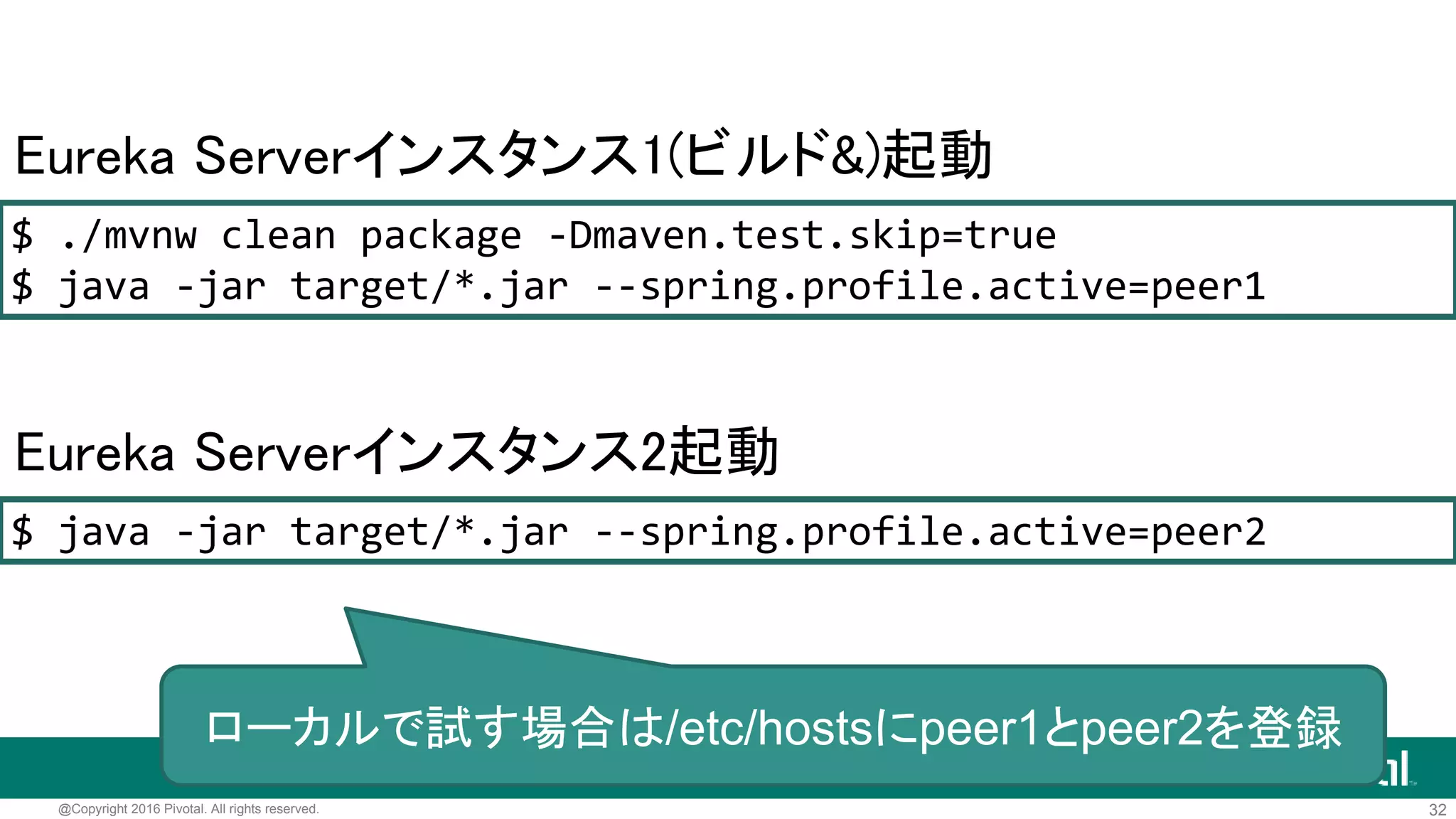 32@Copyright 2016 Pivotal. All rights reserved.
マルチインスタンスモード
server.port=8762
eureka.instance.hostname=peer2
# Eurekaサーバーへ登録
eureka.client.register-with-eureka=true
eureka.client.fetch-registry=true
# 登録するEurekaサーバーへのURL(Eurekaサーバー自体がクライアント)
eureka.client.service-url.defaultZone=http://peer1:8761/eureka/
application-peer2.properties
 