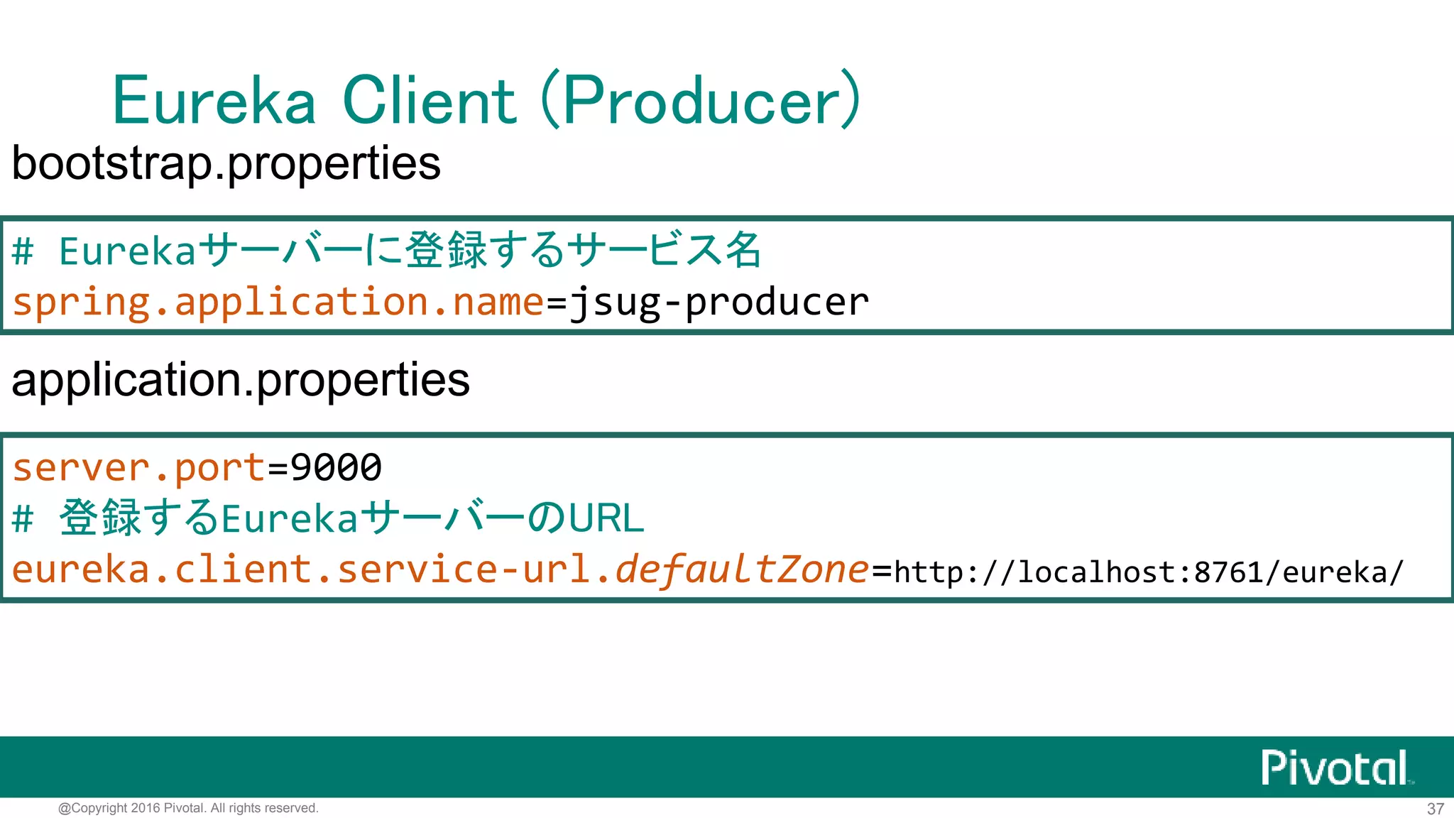 37@Copyright 2016 Pivotal. All rights reserved.
Eureka Client (Producer)
@SpringBootApplication
@EnableDiscoveryClient
@RestController
public class ProducerApplication {
private static final UUID id = UUID.randomUUID();
@RequestMapping(path = "/")
String hello() {
return "Hello @" + id;
}
public static void main(String[] args) {
SpringApplication.run(ProducerApplication.class, args);
}
}
 