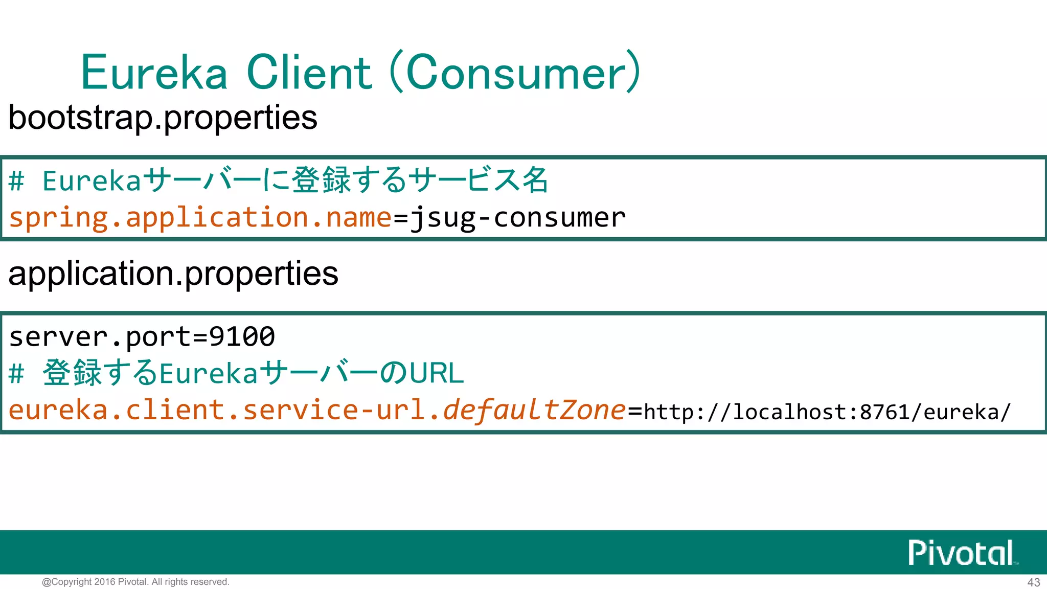 43@Copyright 2016 Pivotal. All rights reserved.
Eureka Client (Consumer)
@SpringBootApplication
@EnableDiscoveryClient @RestController
public class ConsumerApplication {
@Autowired EurekaClient client;
@RequestMapping(path = "/") String hello() {
String url = client
.getNextServerFromEureka("jsug-producer", false)
.getHomePageUrl();
String res = new RestTemplate()
.getForObject(url, String.class);
return res + " from " + url;
}
public static void main(String[] args) {/*...*/}
}
 