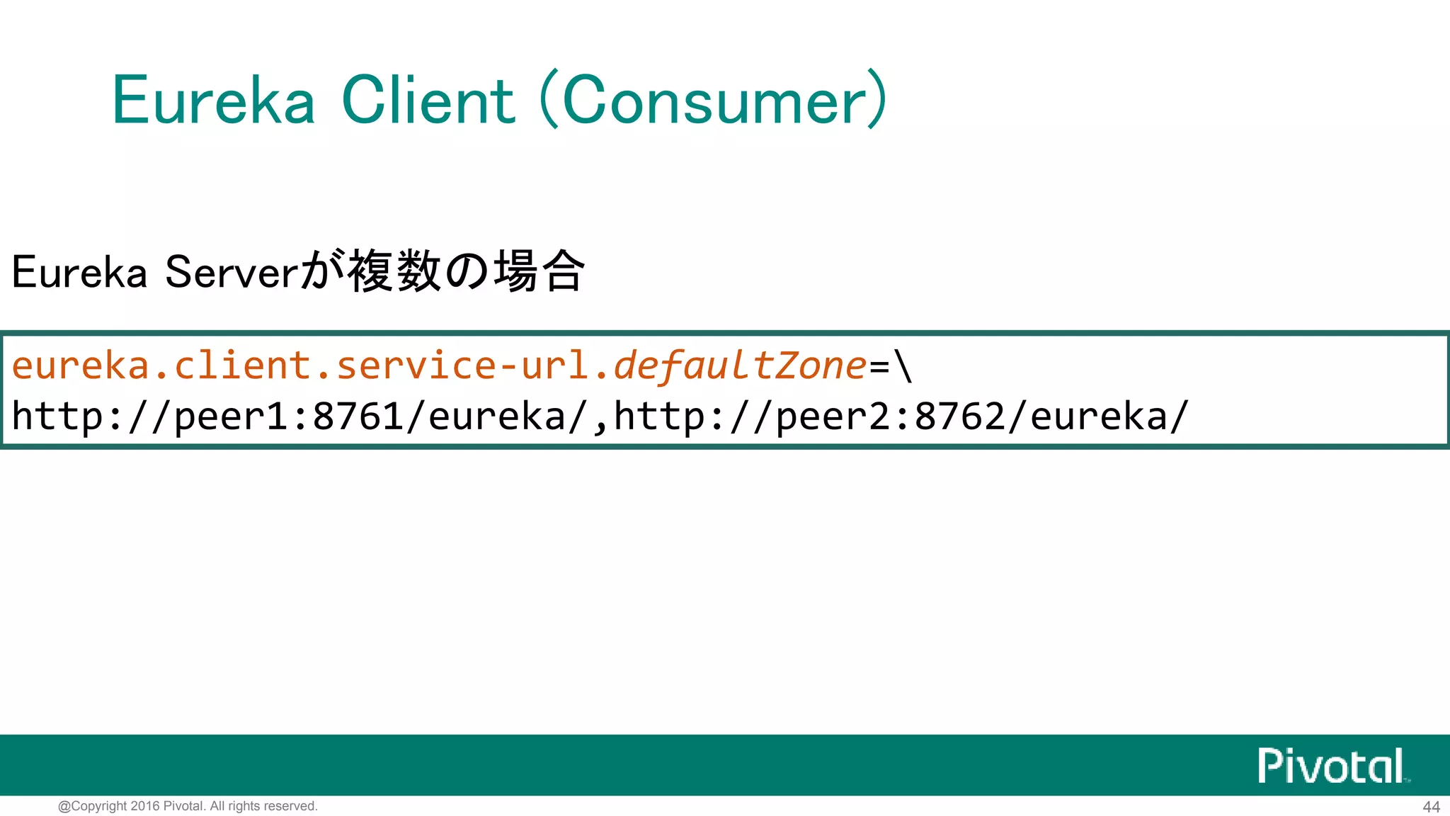 44@Copyright 2016 Pivotal. All rights reserved.
Eureka Client (Consumer)
server.port=9100
# 登録するEurekaサーバーのURL
eureka.client.service-url.defaultZone=http://localhost:8761/eureka/
application.properties
# Eurekaサーバーに登録するサービス名
spring.application.name=jsug-consumer
bootstrap.properties
 