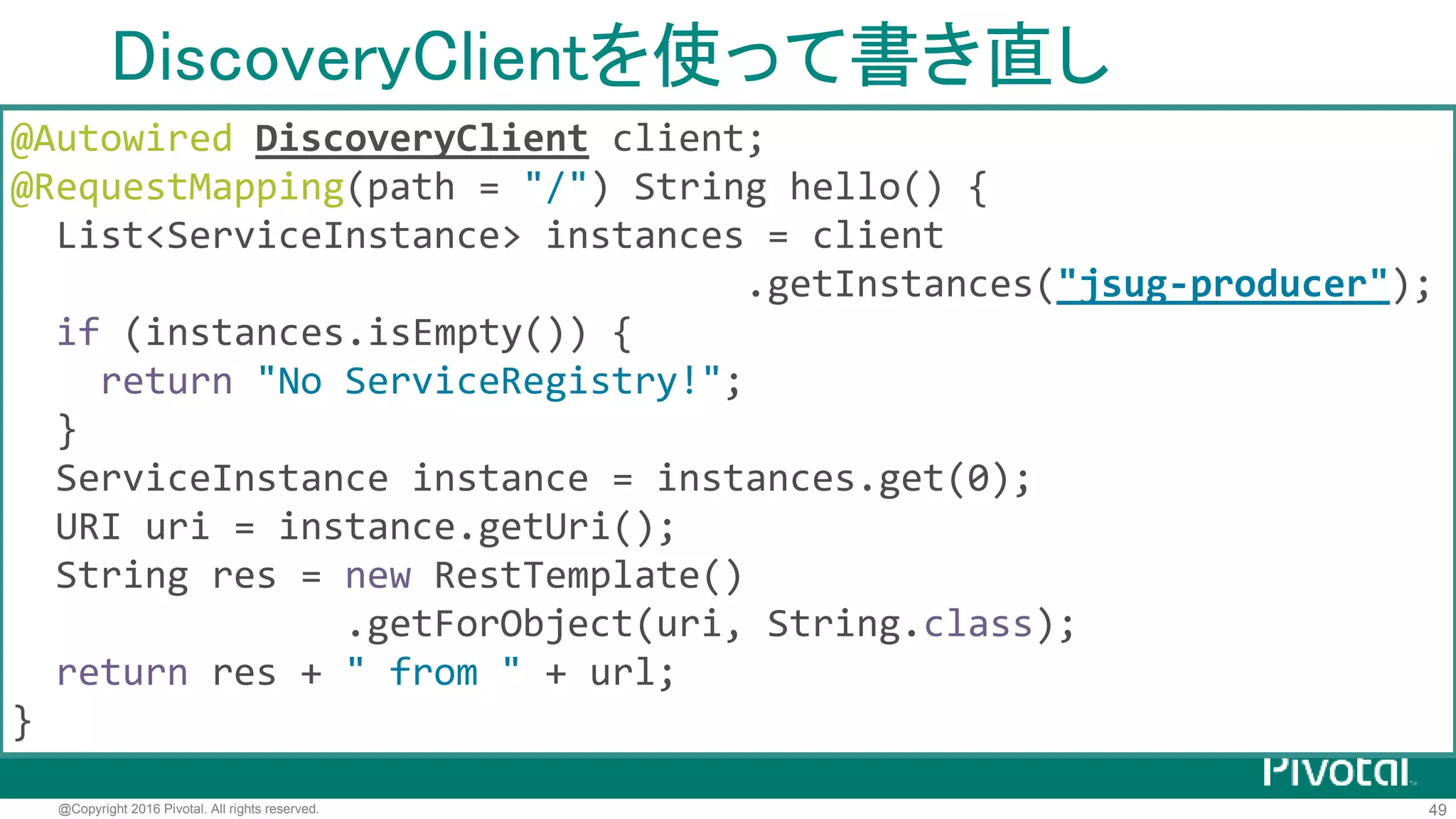 49@Copyright 2016 Pivotal. All rights reserved.
DiscoveryClient
org.springframework.cloud.client.discovery.DiscoveryClient
各種Service Registryに対するクライアントの 共通インタフェース
• EurekaDiscoveryClient (Spring Cloud Netflix)
• ConsulDiscovertyClient (Spring Cloud Consul)
• ZookeeperDiscoveryClient (Spring Cloud Zookeeper)
• CloudFoundryDiscoveryClient (Spring Cloud CloudFoundry)
• EtcdDiscoveryClient (Spring Cloud Etcd) incubator
 