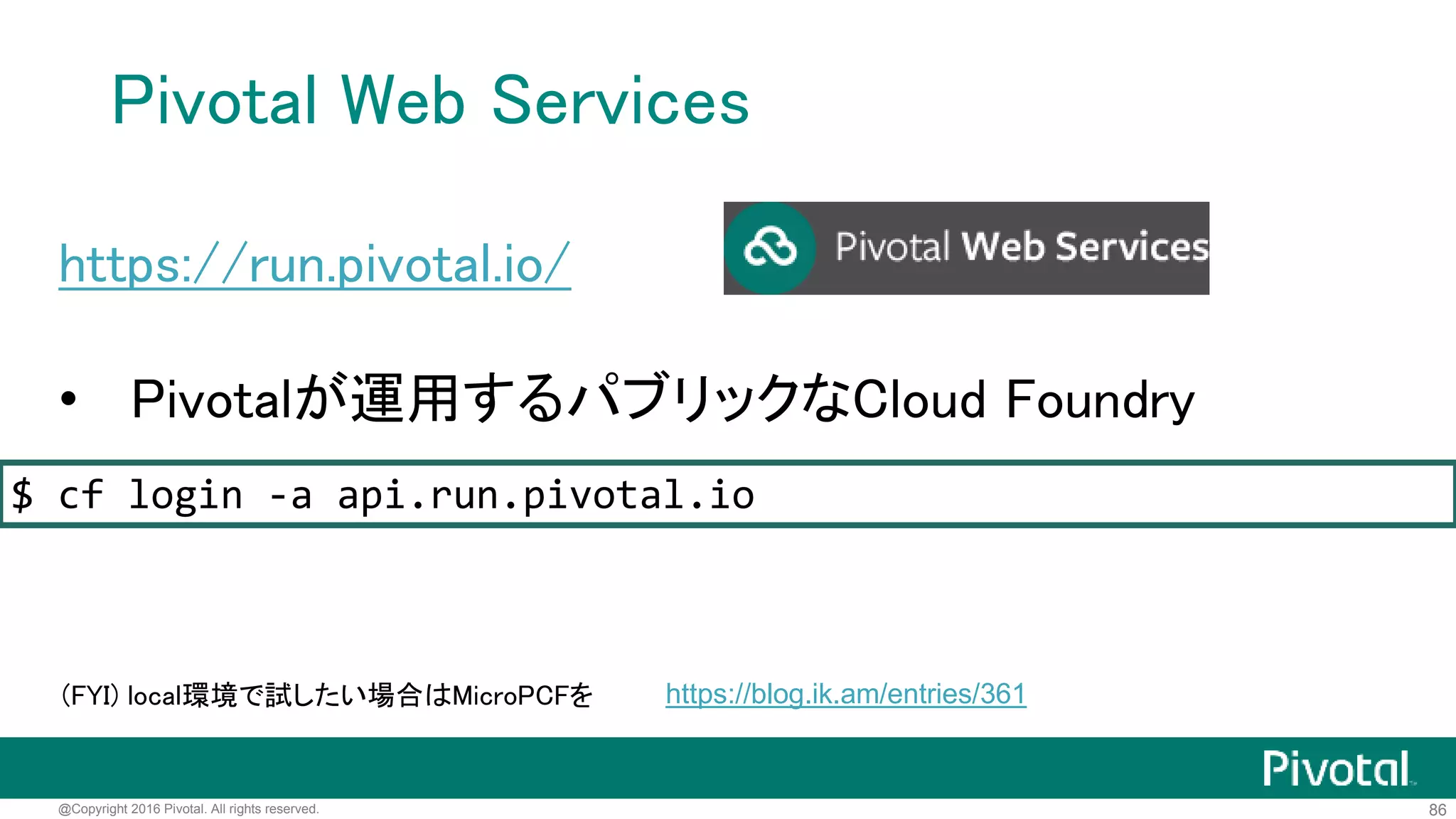 86@Copyright 2016 Pivotal. All rights reserved.
Cloud Foundry上にデプロイ
• OpenなPaaSプラットフォーム
• cfコマンドでアプリケーションのデプロイを操作
• 基本的な話は https://blog.ik.am/entries/359
 