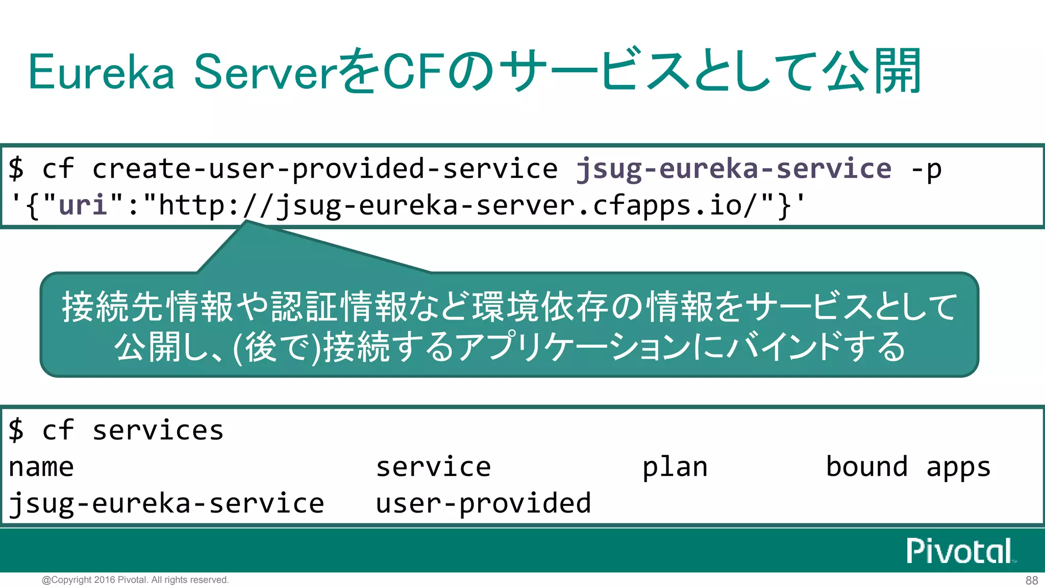 88@Copyright 2016 Pivotal. All rights reserved.
Eureka Serverのデプロイ
$ ./mvnw clean package -Dmaven.test.skip=true
$ cf push jsug-eureka-server -p target/*.jar
http://jsug-eureka-server.cfapps.io/
jarをcf pushするだけ
 