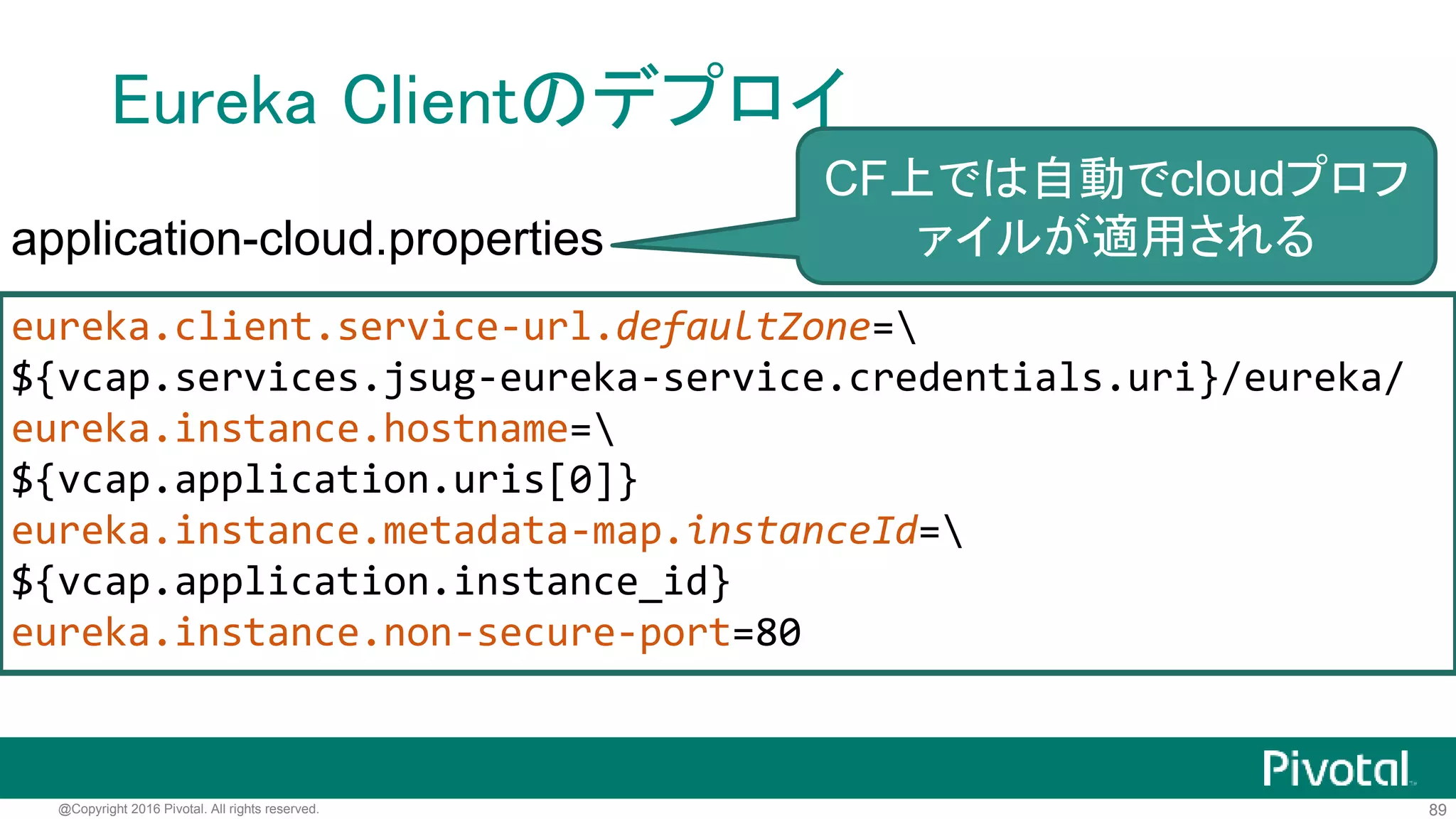 89@Copyright 2016 Pivotal. All rights reserved.
Eureka ServerをCFのサービスとして公開
$ cf create-user-provided-service jsug-eureka-service -p
'{"uri":"http://jsug-eureka-server.cfapps.io/"}'
$ cf services
name service plan bound apps
jsug-eureka-service user-provided
接続先情報や認証情報など環境依存の情報をサービスとして
公開し、(後で)接続するアプリケーションにバインドする
 