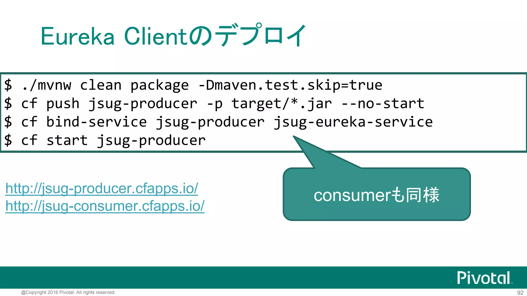 92@Copyright 2016 Pivotal. All rights reserved.
Eureka Clientのデプロイ
eureka.client.service-url.defaultZone=
${vcap.services.jsug-eureka-service.credentials.uri}/eureka/
eureka.instance.hostname=
${vcap.application.uris[0]}
eureka.instance.metadata-map.instanceId=
${vcap.application.instance_id}
eureka.instance.non-secure-port=80
application-cloud.properties
サービス名 cfコマンドで設定したjsonの
プロパティ名
 