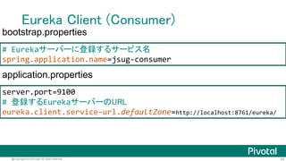 43@Copyright 2016 Pivotal. All rights reserved.
Eureka Client (Consumer)
@SpringBootApplication
@EnableDiscoveryClient @RestController
public class ConsumerApplication {
@Autowired EurekaClient client;
@RequestMapping(path = "/") String hello() {
String url = client
.getNextServerFromEureka("jsug-producer", false)
.getHomePageUrl();
String res = new RestTemplate()
.getForObject(url, String.class);
return res + " from " + url;
}
public static void main(String[] args) {/*...*/}
}
 