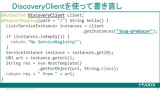 49@Copyright 2016 Pivotal. All rights reserved.
DiscoveryClient
org.springframework.cloud.client.discovery.DiscoveryClient
各種Service Registryに対するクライアントの 共通インタフェース
• EurekaDiscoveryClient (Spring Cloud Netflix)
• ConsulDiscovertyClient (Spring Cloud Consul)
• ZookeeperDiscoveryClient (Spring Cloud Zookeeper)
• CloudFoundryDiscoveryClient (Spring Cloud CloudFoundry)
• EtcdDiscoveryClient (Spring Cloud Etcd) incubator
 
