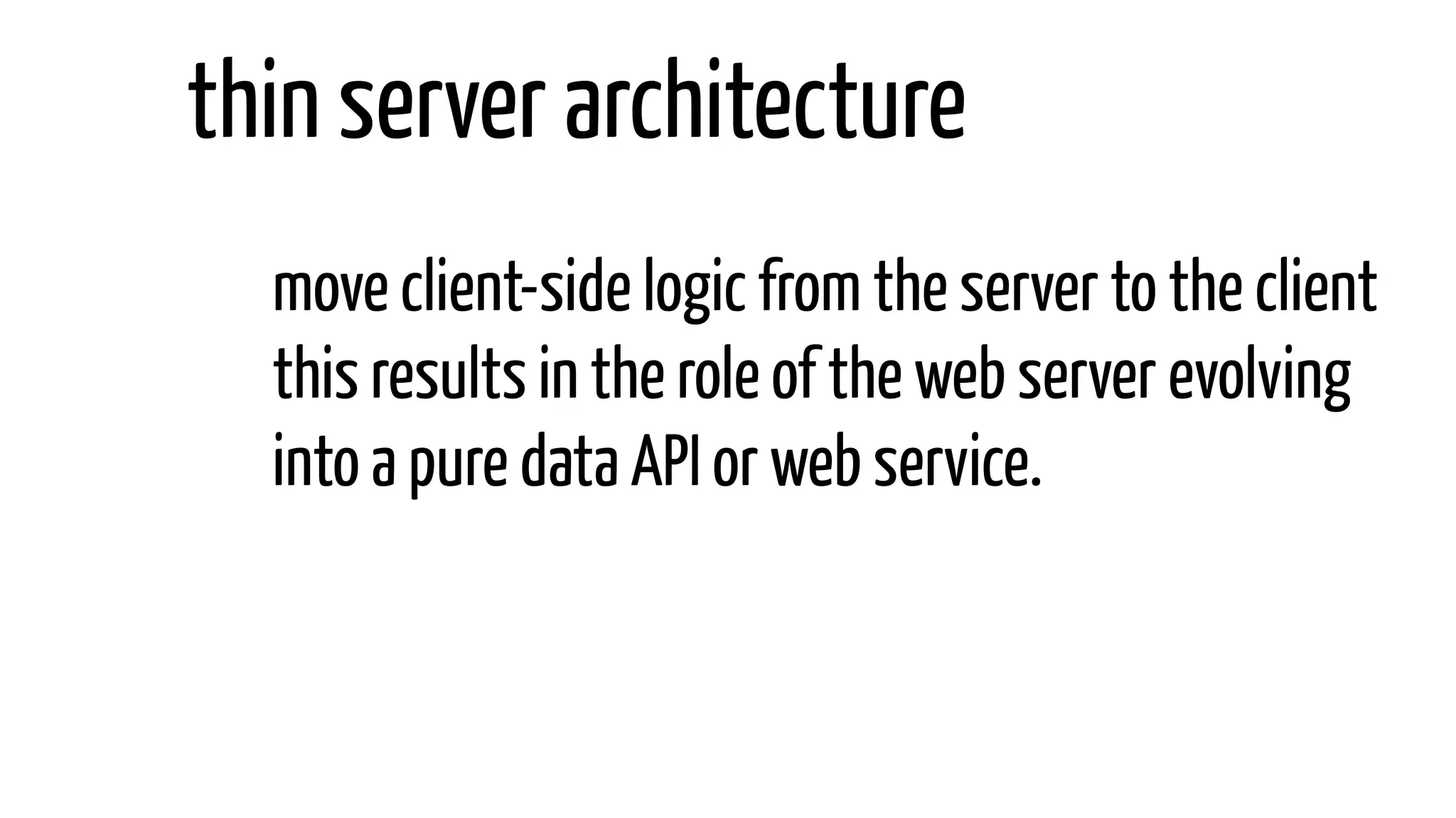move client-side logic from the server to the client
this results in the role of the web server evolving
into a pure data API or web service.
thin server architecture