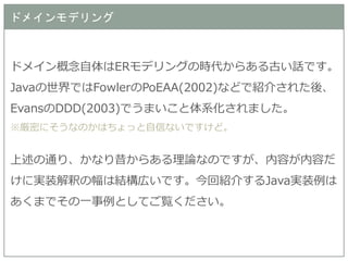 ドメインモデリング 
ドメイン概念自体はERモデリングの時代からある古い話です。 Javaの世界ではFowlerのPoEAA(2002)などで紹介された後、 EvansのDDD(2003)でうまいこと体系化されました。 
※厳密にそうなのかはちょっと自信ないですけど。 
上述の通り、かなり昔からある理論なのですが、内容が内容だ けに実装解釈の幅は結構広いです。今回紹介するJava実装例は あくまでその一事例としてご覧ください。  