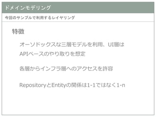 ドメインモデリング 
今回のサンプルで利用するレイヤリング 
特徴 
オーソドックスな三層モデルを利用、UI層は APIベースのやり取りを想定 
各層からインフラ層へのアクセスを許容 
RepositoryとEntityの関係は1-1ではなく1-n  