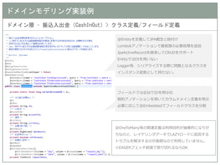 ドメインモデリング実装例 
ドメイン層 – 振込入出金（CashInOut）> クラス定義/フィールド定義 
@Entityを定義してJPA概念と紐付け 
Lombokアノテーションで最低限の必要処理を追加 
JpaActiveRecordを継承してCRUDをサポート 
EntityではDIを用いない 
Logger等、シリアライズする際に問題となるクラスを インスタンス変数として持たない。 
フィールドでは@IdでIDを明示化 
制約アノテーションを用いてカラムドメイン定義を明示 
必要に応じて@Embeddedでフィールドクラスを分割 
@OneToMany等の関連定義は利用目的が抽象的になりが ちなのと、レイヤリングアーキでLAZYロードに起因する トラブルを解決するのが面倒なので利用していません。 
※EAGERフェッチ前提で割り切れるならOK 
 