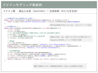 ドメインモデリング実装例 
ドメイン層 – 振込入出金（CashInOut）> 出金依頼（Entityを生成） 
既存出金依頼は存在しないため、クラスメソッドで生成 
営業日/日時、UID、設定パラメタなどは引数に取った Repositoryを利用してインフラ層から取得 
審査で問題なければ、関連情報を取得して振込入出金情報を永続化。  