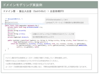 ドメインモデリング実装例 
ドメイン層 – 振込入出金（CashInOut）> 出金依頼DTO 
DTOはSerializableにしておく 
Lombokアノテーションで最低限の必要処理を追加 
UI層の入力チェックなどで利用されるのでフィールド単 位の制約定義はきちんと行う 
ドメイン層のDTOは粒度をユースケース単位で細かく作成していく事を推奨します。 
引数が3つ以上になり始めたらパラメタクラスの作成を考えてください。 
※以降の引数追加要求にI/F変更無しで対応できるようになります。 
ユースケース処理引数の粒度が粗ければ粗いほど、予期せぬ状態変更の副作用で苦しむ可能性が高くなります。  