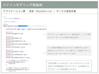 ドメインモデリング実装例 
アプリケーション層 – 資産（AssetService）> サービス基底定義 
アプリケーション層ではドメイン層と異なり、インフラ層 のコンポーネントとより密接に紐付きます。 
メール送信や帳票出力などはドメイン概念が交じるので、 必要に応じてアプリケーション層でメール送信やレポート 出力のコンポーネントをラップします。 
今回は用意していませんが、スレッドやメッセージング を用いた非同期処理やマルチデータソースの管理なども アプリケーション層の責務となります。  
