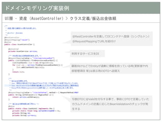 ドメインモデリング実装例 
UI層 – 資産（AssetController）> クラス定義/振込出金依頼 
@RestControllerを定義してDIコンテナへ登録（シングルトン） 
@RequestMappingでURLを紐付け 
利用するサービスをDI 
顧客向けなどでEntityが過剰に情報を持っている時(更新者や内 部管理項目 等)は表示用のDTOへ詰替え 
引数DTOに@Validを付与する事で、事前にDTOで定義していた カラムドメインの定義に応じたBeanValidationのチェックが発 生する  