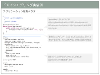 ドメインモデリング実装例 
アプリケーション起動クラス 
SpringBoot1.2ではこれだけ 
@SpringBootApplicationは内部で@Configuration/ 
@EnableAutoConfiguration/@ComponentScanを呼び 出している 
設定ファイルはXMLの代わりにこんな感じで application.yml定義を書くだけ 
通常のJavaアプリケーションとしてApplicationクラスを 実行するだけで、Tomcatを内包した常駐プロセスが起動  