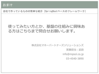おまけ 
自社で作っているものの簡単な紹介 [SpringBootベースのフレームワーク] 
使ってみたい方とか、基盤の仕組みに興味あ る方はこちらまで問合せお願いします。 
株式会社マネーパートナーズソリューションズ 
営業担当：武田 
info@mpsol.co.jp 
03-4540-3890 