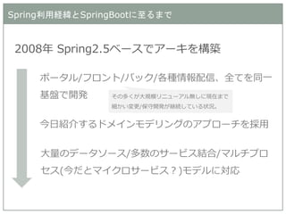Spring利用経緯とSpringBootに至るまで 
2008年 Spring2.5ベースでアーキを構築 
ポータル/フロント/バック/各種情報配信、全てを同一 基盤で開発 
今日紹介するドメインモデリングのアプローチを採用 
大量のデータソース/多数のサービス結合/マルチプロ セス(今だとマイクロサービス？)モデルに対応 
その多くが大規模リニューアル無しに現在まで 細かい変更/保守開発が継続している状況。  