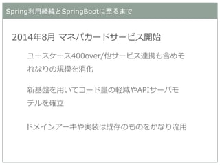 Spring利用経緯とSpringBootに至るまで 
2014年8月 マネパカードサービス開始 
ユースケース400over/他サービス連携も含めそ れなりの規模を消化 
新基盤を用いてコード量の軽減やAPIサーバモ デルを確立 
ドメインアーキや実装は既存のものをかなり流用  