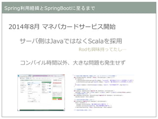 Spring利用経緯とSpringBootに至るまで 
2014年8月 マネパカードサービス開始 
サーバ側はJavaではなくScalaを採用 
Rodも興味持ってたし… 
コンパイル時間以外、大きな問題も発生せず  