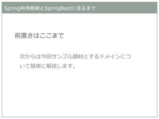 Spring利用経緯とSpringBootに至るまで 
前置きはここまで 
次からは今回サンプル題材とするドメインにつ いて簡単に解説します。  